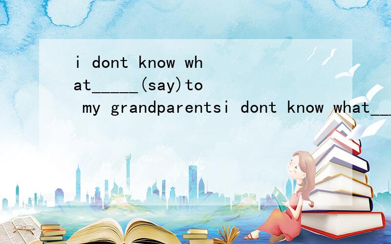 i dont know what_____(say)to my grandparentsi dont know what_____（say）to my grandparents