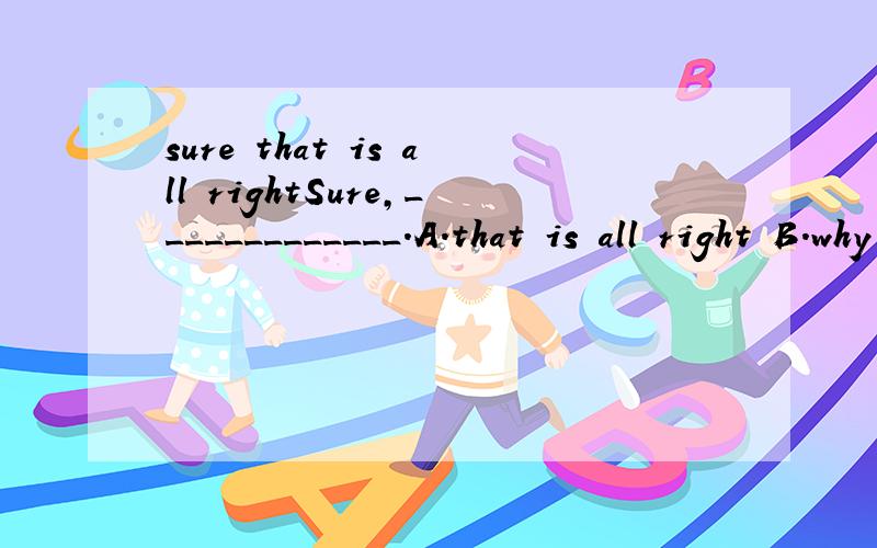 sure that is all rightSure,_____________.A.that is all right B.why not为什么