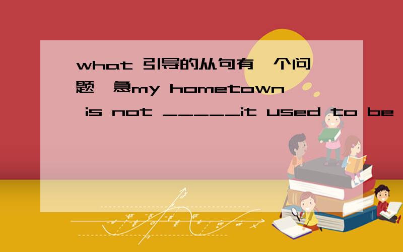what 引导的从句有一个问题,急my hometown is not _____it used to be ten years agoa what b who c where d which 应选哪一个