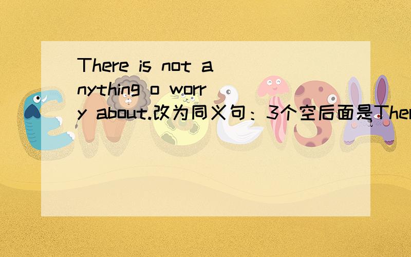 There is not anything o worry about.改为同义句：3个空后面是There is not anything o worry about.改为同义句：3个空后面是to worry about.