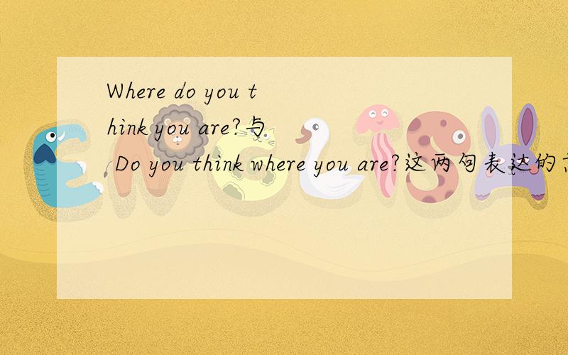 Where do you think you are?与 Do you think where you are?这两句表达的意思是不是一样?
