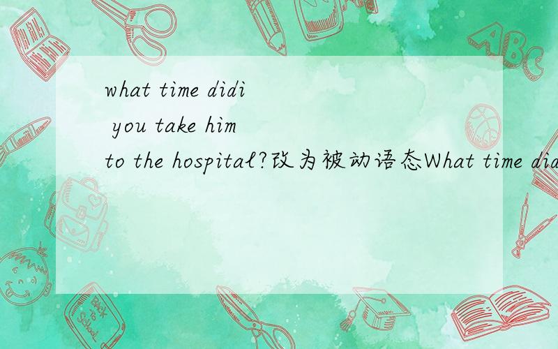 what time didi you take him to the hospital?改为被动语态What time didi you take him to the hospital?( 改为被动语态)What time ___ he ___ to he hospital?