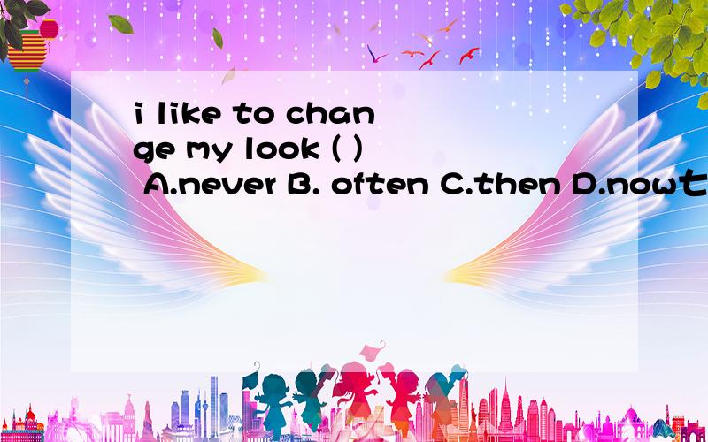i like to change my look ( ) A.never B. often C.then D.now七年级英语题，