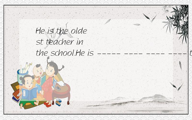 He is the oldest teacher in the school.He is ----- ---- ---- ---- teacher in the school.