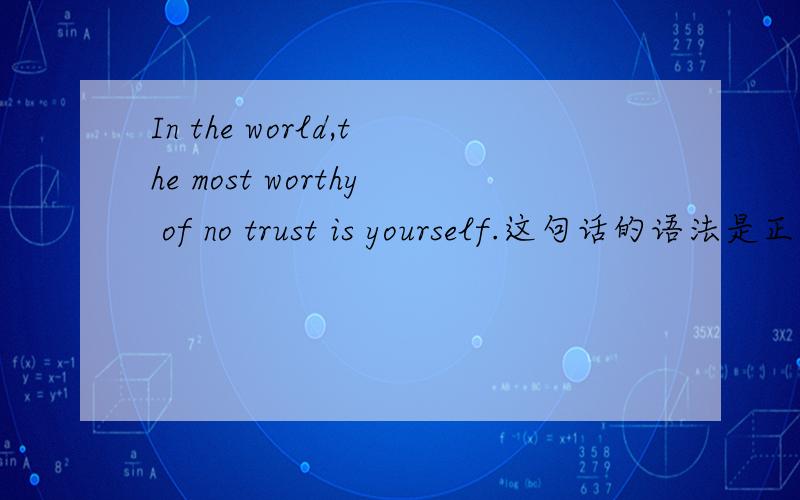In the world,the most worthy of no trust is yourself.这句话的语法是正确的吗?我只是觉得念着有点不顺口,麻烦英文好的朋友近来讲解一下,我知道这句话的意思