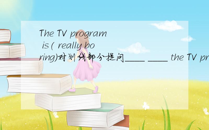 The TV program is( really boring)对划线部分提问____ ____ the TV program