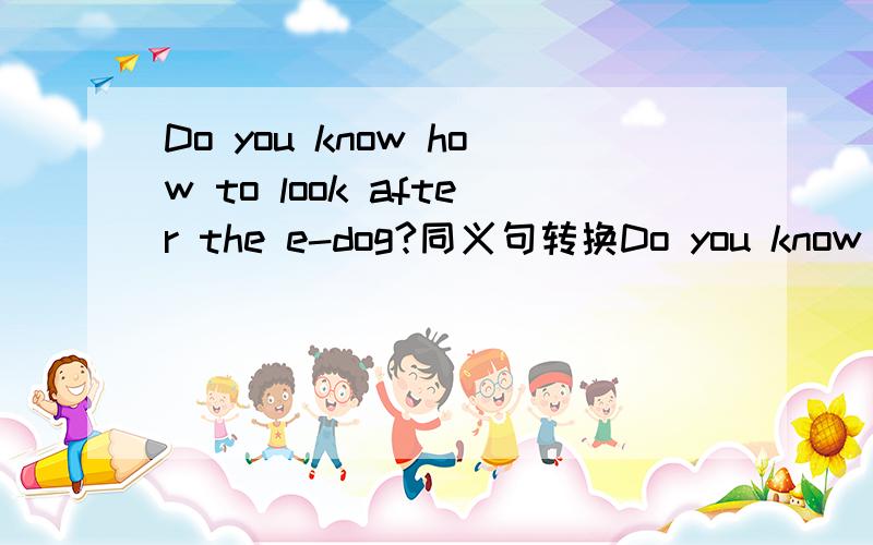 Do you know how to look after the e-dog?同义句转换Do you know how to —— ——the e-dog