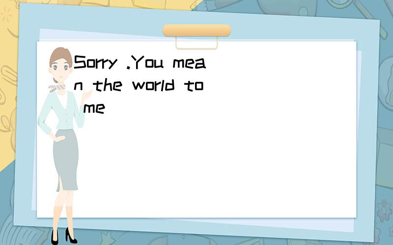 Sorry .You mean the world to me