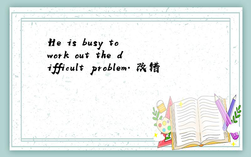 He is busy to work out the difficult problem. 改错