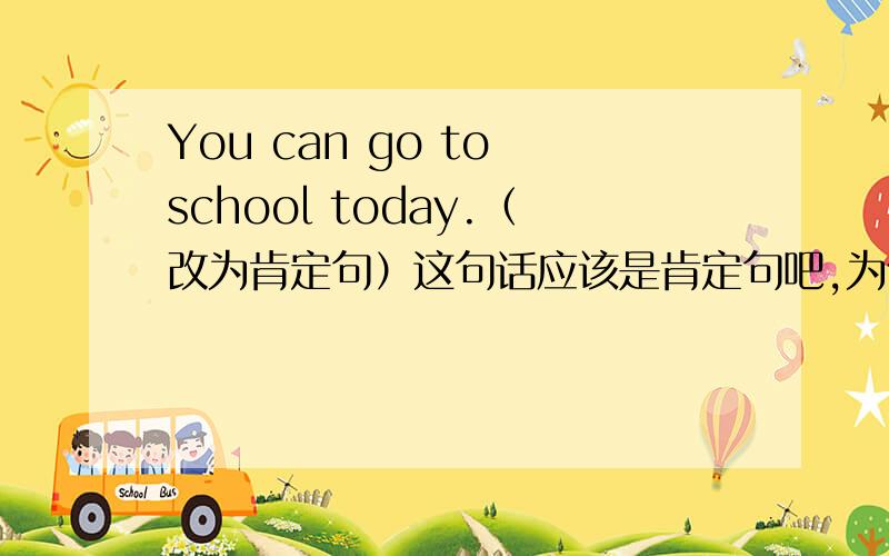 You can go to school today.（改为肯定句）这句话应该是肯定句吧,为什么还要改成肯定句呢,疑惑?