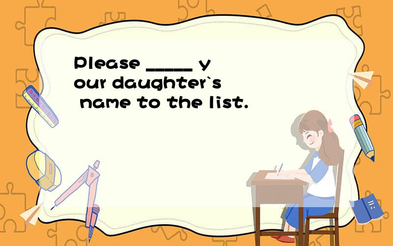 Please _____ your daughter`s name to the list.