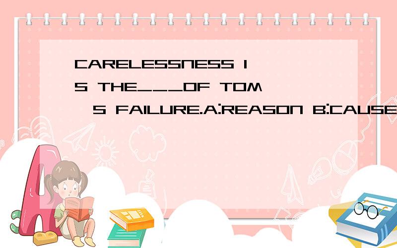 CARELESSNESS IS THE___OF TOM'S FAILURE.A:REASON B:CAUSE C:BECAUSE D:EXCUSE.