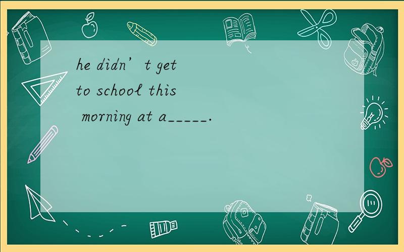 he didn’t get to school this morning at a_____.
