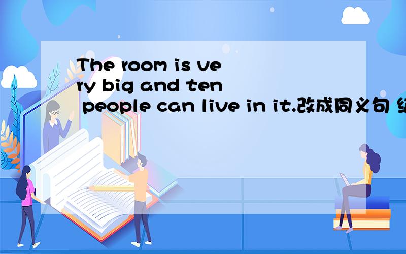 The room is very big and ten people can live in it.改成同义句 结构The room is bi 空 空 ten people空 空 空.