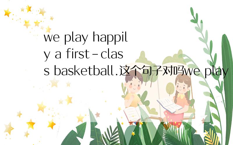 we play happily a first-class basketball.这个句子对吗we play happily a first-class basketball.为什么happily要放在谓语和宾语的中间呢 放在最后容易理解些啊