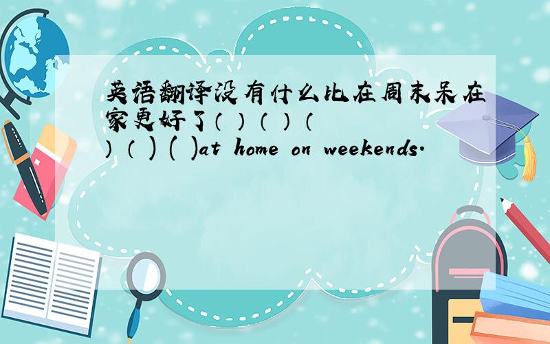 英语翻译没有什么比在周末呆在家更好了（ ） （ ） （ ） （ ) ( )at home on weekends.