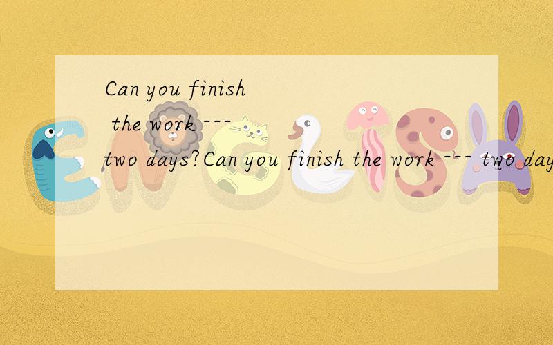 Can you finish the work --- two days?Can you finish the work --- two days?YES,I can.A.forB.aboutC.in