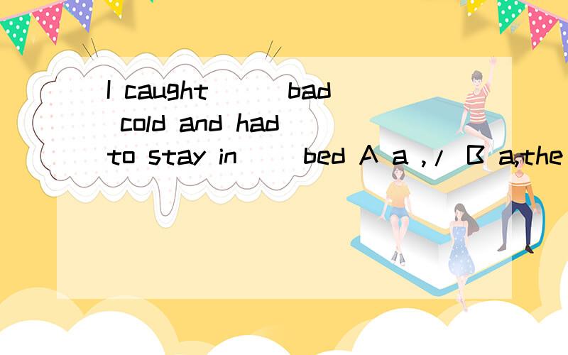 I caught___bad cold and had to stay in __bed A a ,/ B a,the C a,a D the,the