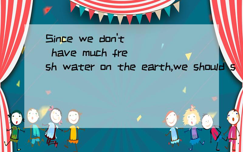 Since we don't have much fresh water on the earth,we should s______ as much water as possible