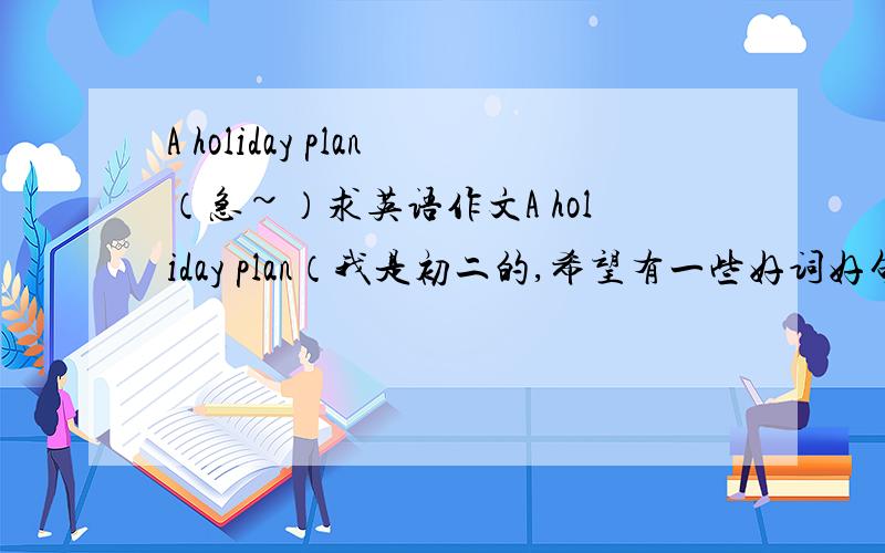 A holiday plan（急~）求英语作文A holiday plan（我是初二的,希望有一些好词好句）