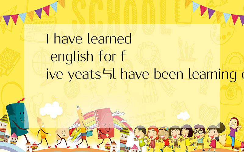 I have learned english for five yeats与l have been learning english for five years的语法区别.