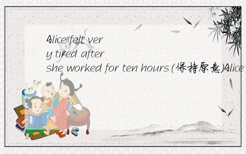 Alice felt very tired after she worked for ten hours（保持原意）Alice felt very tired____ ____ for ten hours