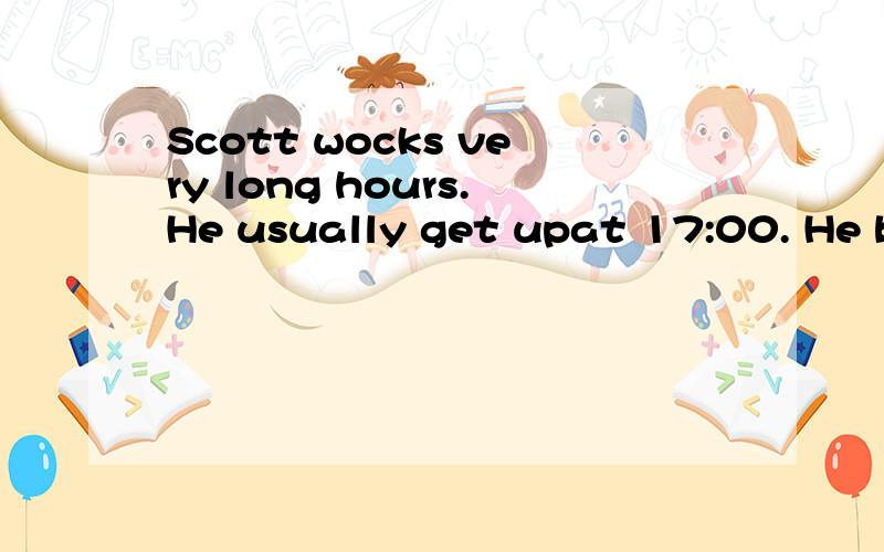Scott wocks very long hours.He usually get upat 17:00. He brusshes his teeth and has a shower.Then he eats his breakfast.What a funny time to eat breakfast! After breakfast he plays his guitar,then he goes to work. To get to work he takes the number