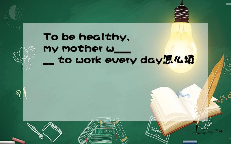 To be healthy,my mother w_____ to work every day怎么填