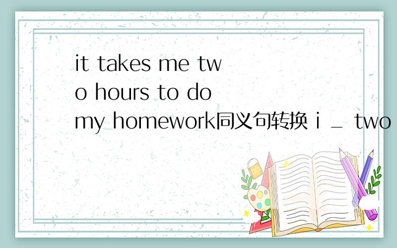it takes me two hours to do my homework同义句转换 i _ two hours _my homework