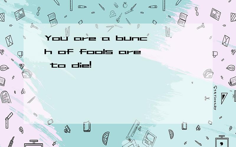 You are a bunch of fools are to die!