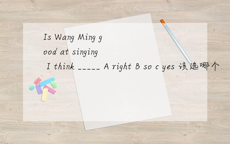 Is Wang Ming good at singing I think _____ A right B so c yes 该选哪个