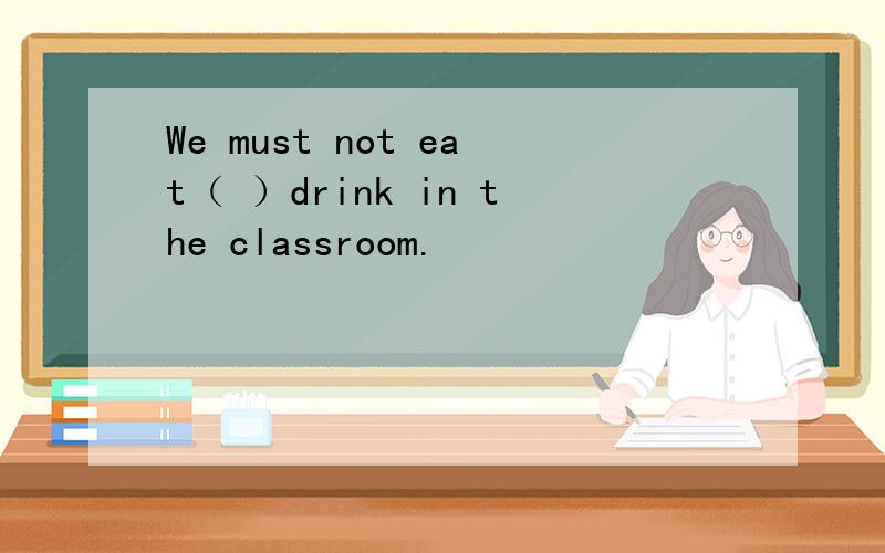 We must not eat（ ）drink in the classroom.