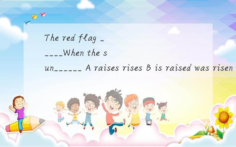 The red flag _____When the sun______ A raises rises B is raised was risen C is raised is risenD is raised rises