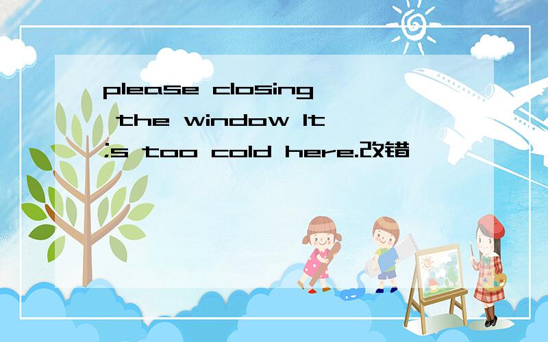 please closing the window lt;s too cold here.改错