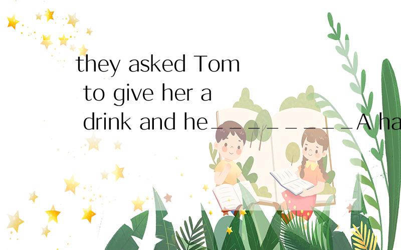 they asked Tom to give her a drink and he________A hadn'tB wasn'tC wouldn'tD shouldn't