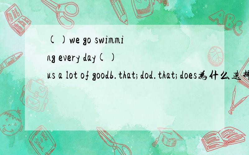 ()we go swimming every day()us a lot of goodb.that;dod.that;does为什么选择B?不好意思我选择的是B.你们有的给B,有的给D