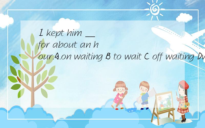 I kept him __ for about an hour.A.on waiting B to wait C off waiting Dwaitin多谢大家~~