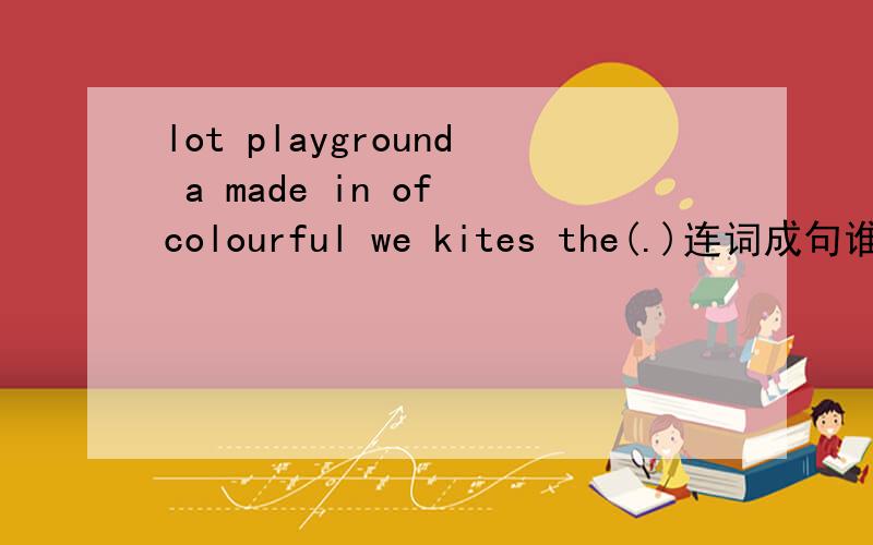lot playground a made in of colourful we kites the(.)连词成句谁来教教小妹啊,急用啊