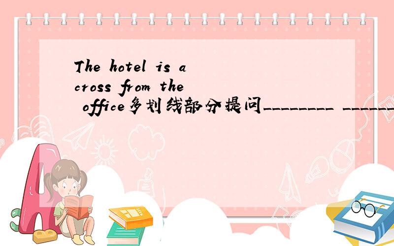 The hotel is across from the office多划线部分提问________ ________the hotel?对across from the office 提问