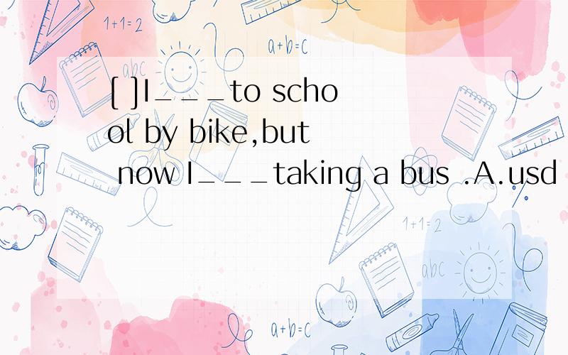 [ ]I___to school by bike,but now I___taking a bus .A.usd ,am used to B.used to go,used to C.used to going,am used to D.used to go ,am used to