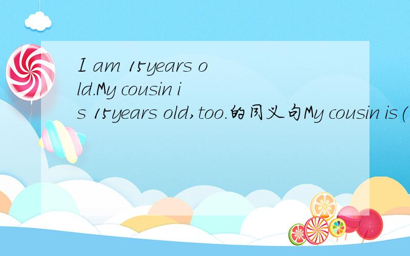 I am 15years old.My cousin is 15years old,too.的同义句My cousin is( )old ( )me.