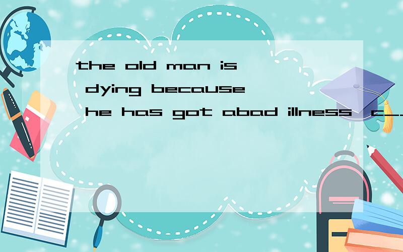 the old man is dying because he has got abad illness,c____