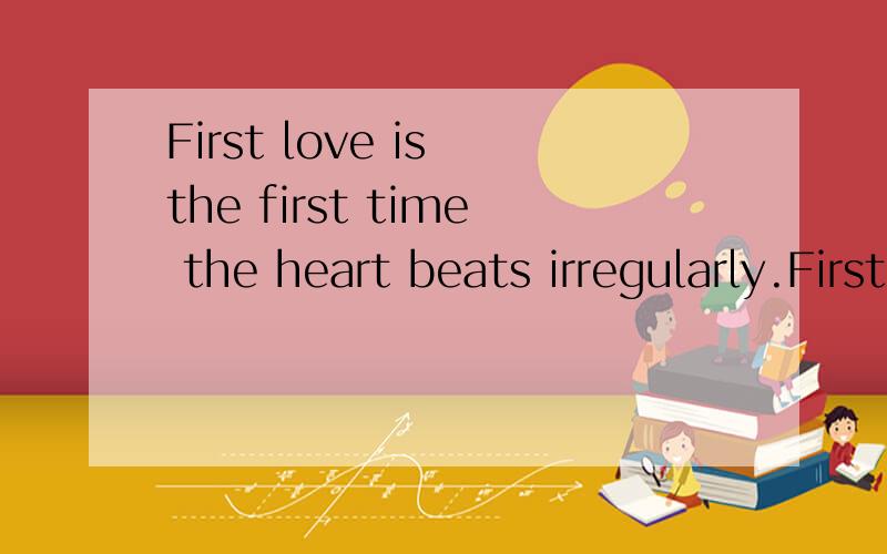 First love is the first time the heart beats irregularly.First love in our silly youth,first love初恋是心脏的第一次不规则跳动.初恋中有我们青春的懵懂,初恋时,我们还不懂爱情.可是那段故事,却是我们永久的难