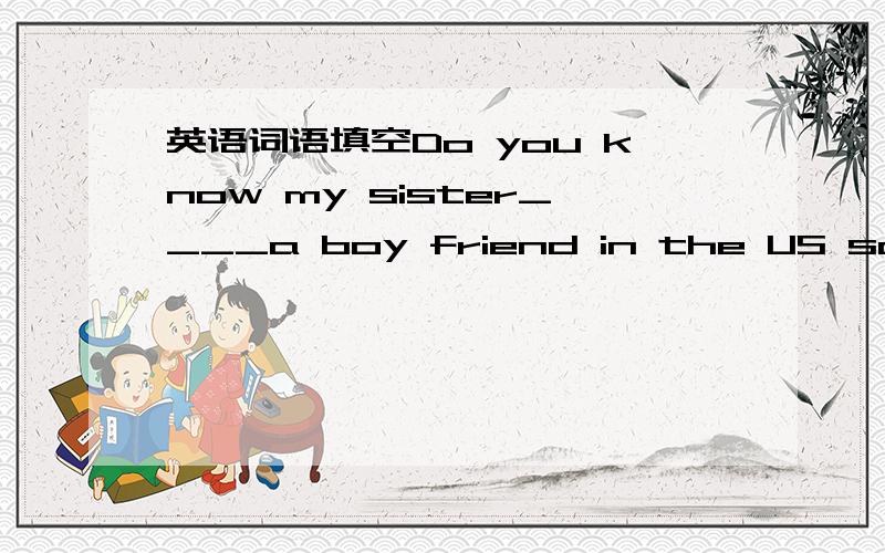 英语词语填空Do you know my sister____a boy friend in the US sorry,I don't know