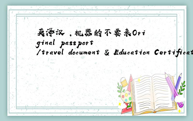 英泽汉 ,机器的不要来Original passport/travel document & Education Certificates (If possible,please request the University/ college to issue another certificate in English translation)