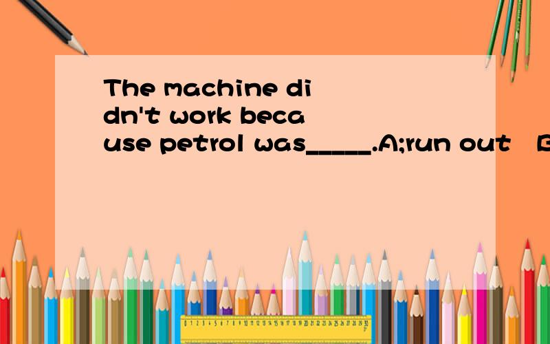 The machine didn't work because petrol was_____.A;run out   B;running out of  C;run out of  D;running out选哪一个?为什么?