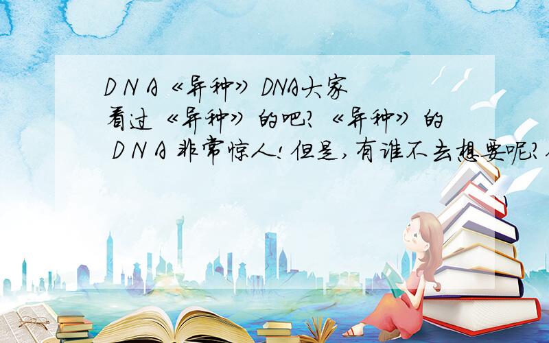 D N A《异种》DNA大家看过《异种》的吧?《异种》的 D N A 非常惊人!但是,有谁不去想要呢?你想想看,你若要是有这种的 D N A 那可是永生不死（永远长生不老和永远不会死的）的梦想哪!