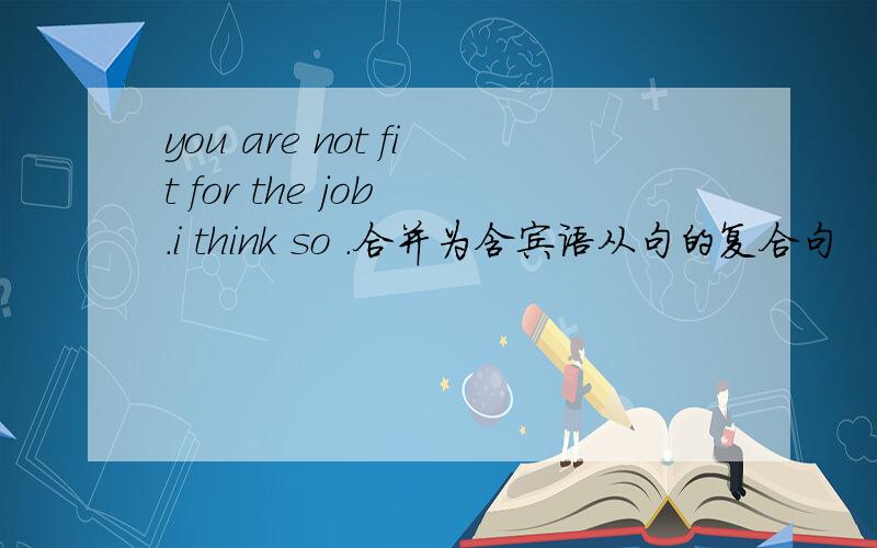you are not fit for the job .i think so .合并为含宾语从句的复合句