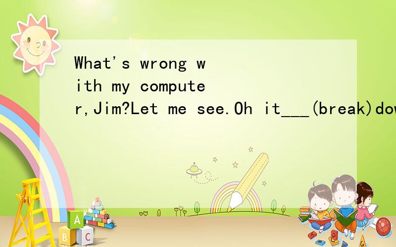 What's wrong with my computer,Jim?Let me see.Oh it___(break)down You'd better ask Mr.Li to mend it上面那个空填什么呀