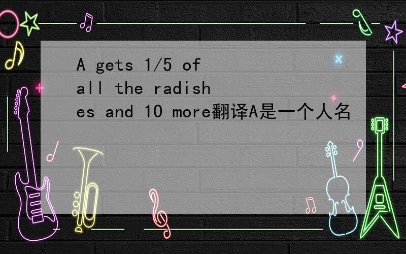 A gets 1/5 of all the radishes and 10 more翻译A是一个人名